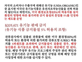 자국의 소비자나 수출국에 대해선 유기농 (USDA ORGANIC)인
증 표시한 미국산 유기농식품은 유전자조작농산물을 전혀 허용
치 않는다고 하면서도, 미국 환경보호청(EPA)의 허용치를 들어
환경의 영향에 따른 불가피한 금지 물질의 혼입률 5%를 인정하
는 제도를 운영
§205.671 유기농 판매 금지
(유기농 식품 금지물질 5% 허용치 조항)
잔류검사에서 검출된 잔류물에 대한 미국 환경청(EPA)의
허용치 또는 환경에 의한 불가피한 잔류오염 (UREC) 허용
치를 5퍼센트를 초과하여 금지물질이 검출된 경우, 해당 농
산물은 유기농으로 판매, 표시 또는 제공돼선 안 된다. 청장,
해당 주정부 유기농 프로그램의 주정부 관리 책임자 또는
인증기관은 금지물질의 원인 규명을 위해 해당 인증사업장
에 대한 조사를 실시할 수 있다.
 