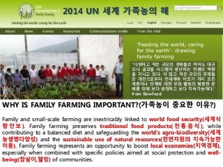 WHY IS FAMILY FARMING IMPORTANT?(가족농이 중요한 이유?)
Family and small-scale farming are inextricably linked to world food security(세계식
량 안 보 ). Family farming preserves traditional food products( 전 통 음 식 ), while
contributing to a balanced diet and safeguarding the world’s agro-biodiversity(세계
농생명다양성) and the sustainable use of natural resources(천연자원의 지속가능한
이용). Family farming represents an opportunity to boost local economies(지역경제),
especially when combined with specific policies aimed at social protection and well-
being(참살이,웰빙) of communities.
“다양하고 작은 규모의 경제들은 적어도 대규
모나 글로벌 시스템이 생산하는 만큼의 역량
을 지니고 있다. 이 많고 작은 규모의 경제들
은 개인으로부터 전세계에 이르기 까지 모든
계층이나 단계에 대한 부와 웰빙의 평등한 분
배를 위해 보다 공정하고 보다 지속가능하다.”
from SlowFood.
2014 UN 세계 가족농의 해
 