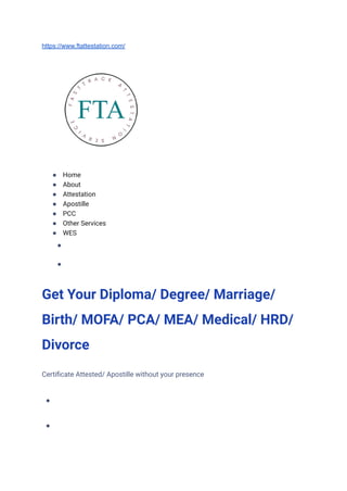 https://www.ftattestation.com/
● Home
● About
● Attestation
● Apostille
● PCC
● Other Services
● WES
● CONTACT
●
Get Your Diploma/ Degree/ Marriage/
Birth/ MOFA/ PCA/ MEA/ Medical/ HRD/
Divorce
Certificate Attested/ Apostille without your presence
● GET CALL BACK
● WHATSAPP NOW
 