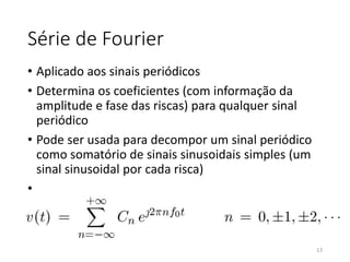 Série de Fourier
• Aplicado aos sinais periódicos
• Determina os coeficientes (com informação da
amplitude e fase das riscas) para qualquer sinal
periódico
• Pode ser usada para decompor um sinal periódico
como somatório de sinais sinusoidais simples (um
sinal sinusoidal por cada risca)
•
13
 