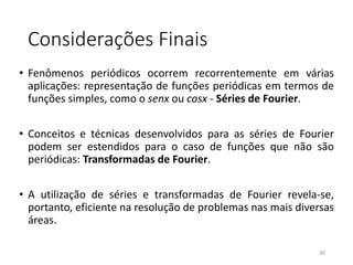 Considerações Finais
• Fenômenos periódicos ocorrem recorrentemente em várias
aplicações: representação de funções periódicas em termos de
funções simples, como o senx ou cosx - Séries de Fourier.
• Conceitos e técnicas desenvolvidos para as séries de Fourier
podem ser estendidos para o caso de funções que não são
periódicas: Transformadas de Fourier.
• A utilização de séries e transformadas de Fourier revela-se,
portanto, eficiente na resolução de problemas nas mais diversas
áreas.
39
 