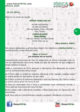 www.fisicaTOTAL.com
@fisica_total


 10. (FT 2013)

Observe os versos da canção

                            MINHA TRIBO SOU EU

                              eu não sou playboy
                              eu não sou plebeu
                        não sou hippie, hype, skinhead
                                  nazi, fariseu                                     10
                               a terra se move
                                 falou Galileu
                        não sou maluco nem sou careta
                              minha tribo sou eu
                                                          (Zeca Baleiro, 2003)

Nos versos destacados, o artista Zeca Baleiro faz referência a Galileu Galilei e,
possivelmente, a frase atribuída a ele:

                               Eppur si muove
                          (no entanto ela se move)

Supostamente sussurrada ao final do julgamento da Santa Inquisição onde foi
réu por defender em seus livros ideias que iam de encontro ao que pregava a
Igreja Católica na época.

Sobre o movimento da Terra, assinale a alternativa mais adequada de acordo
com os conhecimentos físicos atuais.

a) A Terra está no centro do Universo conhecido e em repouso, estando todos
os outros astros em movimento ao seu redor.
b) O Sol é o centro do Universo conhecido e está em repouso, já a Terra e todos
os outros astros giram em torno do Sol.
c) Para um observador fixo à Terra e considerado como referencial inercial, a
Terra está em movimento em torno do Sol.
d) De acordo com o referencial escolhido a Terra pode estar em repouso ou em
movimento.
e) A Terra está em movimento em relação a qualquer referencial no Universo.




        /fisicaTOTAL                                            /fisicaTOTAL
 