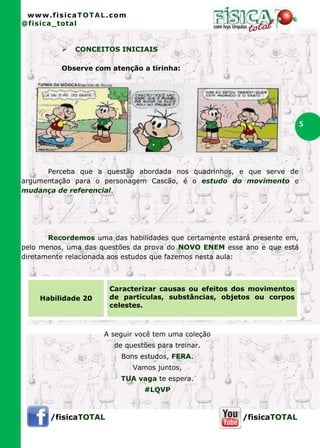 www.fisicaTOTAL.com
@fisica_total


             CONCEITOS INICIAIS

          Observe com atenção a tirinha:




                                                                           5




      Perceba que a questão abordada nos quadrinhos, e que serve de
argumentação para o personagem Cascão, é o estudo do movimento e
mudança de referencial.




       Recordemos uma das habilidades que certamente estará presente em,
pelo menos, uma das questões da prova do NOVO ENEM esse ano e que está
diretamente relacionada aos estudos que fazemos nesta aula:



                      Caracterizar causas ou efeitos dos movimentos
    Habilidade 20     de partículas, substâncias, objetos ou corpos
                      celestes.



                     A seguir você tem uma coleção
                        de questões para treinar.
                          Bons estudos, FERA.
                             Vamos juntos,
                         TUA vaga te espera.
                                #LQVP



       /fisicaTOTAL                                      /fisicaTOTAL
 