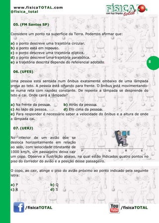 www.fisicaTOTAL.com
@fisica_total


 05. (FM Santos SP)

Considere um ponto na superfície da Terra. Podemos afirmar que:

a) o ponto descreve uma trajetória circular.
b) o ponto está em repouso.
c) o ponto descreve uma trajetória elíptica.
d) o ponto descreve uma trajetória parabólica.
e) a trajetória descrita depende do referencial adotado.                          8

 06. (UFES)

Uma pessoa está sentada num ônibus exatamente embaixo de uma lâmpada
presa ao teto. A pessoa está olhando para frente. O ônibus está movimentando-
se numa reta com rapidez constante. De repente a lâmpada se desprende do
teto e cai. Onde cairá a lâmpada?

a) Na frente da pessoa.       b) Atrás da pessoa.
c) Ao lado da pessoa.         d) Em cima da pessoa.
e) Para responder é necessário saber a velocidade do ônibus e a altura de onde
a lâmpada cai.

 07. (UERJ)

No interior de um avião que se
desloca horizontalmente em relação
ao solo, com velocidade constante de
1000 km/h, um passageiro deixa cair
um copo. Observe a ilustração abaixo, na qual estão indicados quatro pontos no
piso do corredor do avião e a posição desse passageiro.

O copo, ao cair, atinge o piso do avião próximo ao ponto indicado pela seguinte
letra:

a) P                   b) Q
c) R                   d) S




        /fisicaTOTAL                                           /fisicaTOTAL
 