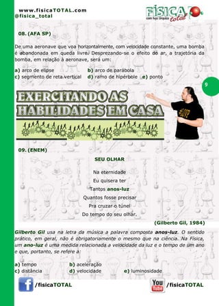 www.fisicaTOTAL.com
@fisica_total


 08. (AFA SP)

De uma aeronave que voa horizontalmente, com velocidade constante, uma bomba
é abandonada em queda livre. Desprezando-se o efeito do ar, a trajetória da
bomba, em relação à aeronave, será um:

a) arco de elipse                b) arco de parábola
c) segmento de reta vertical     d) ramo de hipérbole   e) ponto
                                                                                  9




 09. (ENEM)
                                    SEU OLHAR

                                   Na eternidade
                                   Eu quisera ter
                                  Tantos anos-luz
                               Quantos fosse precisar
                                 Pra cruzar o túnel
                               Do tempo do seu olhar.
                                                            (Gilberto Gil, 1984)

Gilberto Gil usa na letra da música a palavra composta anos-luz. O sentido
prático, em geral, não é obrigatoriamente o mesmo que na ciência. Na Física,
um ano-luz é uma medida relacionada a velocidade da luz e o tempo de um ano
e que, portanto, se refere a:

a) tempo              b) aceleração
c) distância          d) velocidade             e) luminosidade


        /fisicaTOTAL                                               /fisicaTOTAL
 