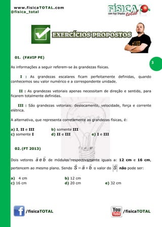 www.fisicaTOTAL.com
@fisica_total
/fisicaTOTAL /fisicaTOTAL
3
01. (FAVIP PE)
As informações a seguir referem-se às grandezas físicas.
I : As grandezas escalares ficam perfeitamente definidas, quando
conhecemos seu valor numérico e a correspondente unidade.
II : As grandezas vetoriais apenas necessitam de direção e sentido, para
ficarem totalmente definidas.
III : São grandezas vetoriais: deslocamento, velocidade, força e corrente
elétrica.
A alternativa, que representa corretamente as grandezas físicas, é:
a) I, II e III b) somente III
c) somente I d) II e III e) I e III
02. (FT 2013)
Dois vetores bea

de módulos respectivamente iguais a: 12 cm e 16 cm,
pertencem ao mesmo plano. Sendo baS

 o valor do S

não pode ser:
a) 4 cm b) 12 cm
c) 16 cm d) 20 cm e) 32 cm
 