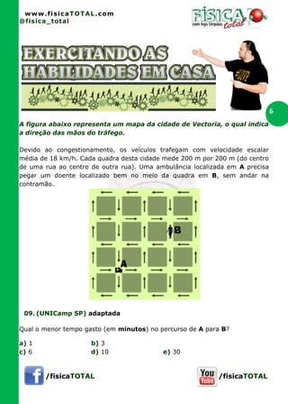www.fisicaTOTAL.com
@fisica_total
/fisicaTOTAL /fisicaTOTAL
6
A figura abaixo representa um mapa da cidade de Vectoria, o qual indica
a direção das mãos do tráfego.
Devido ao congestionamento, os veículos trafegam com velocidade escalar
média de 18 km/h. Cada quadra desta cidade mede 200 m por 200 m (do centro
de uma rua ao centro de outra rua). Uma ambulância localizada em A precisa
pegar um doente localizado bem no meio da quadra em B, sem andar na
contramão.
09. (UNICamp SP) adaptada
Qual o menor tempo gasto (em minutos) no percurso de A para B?
a) 1 b) 3
c) 6 d) 10 e) 30
 