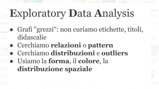 Exploratory Data Analysis
● Grafi "grezzi": non curiamo etichette, titoli,
didascalie
● Cerchiamo relazioni o pattern
● Cerchiamo distribuzioni e outliers
● Usiamo la forma, il colore, la
distribuzione spaziale
 