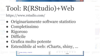 Tool: R(RStudio)+Web
● Originariamente software statistico
● Completissimo
● Rigoroso
● Difficile
● Grafica molto potente
● Estendibile al web: rCharts, shiny, …
https://www.rstudio.com/
 