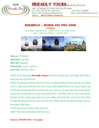 BANAHILLS – DUONG LEN TIEN CANH
(1Ngay)
Bana được mệnh danh là “ lá phổi xanh “ của Miền Trung
và là “ Hòn ngọc khí hậu” của Việt Nam
Mã tour : FT-BANA
Khởi hành : Đà nẵng
Điểm đến: Banahills
Phương tiện : Xe oto, cáp treo
Lịch trình : Đà nẵng - Bana
08h00: Xe & hướng dẫn Friendly Tours đón khách tại điểm hẹn ở Đà Nẵng, khởi hành đi
tham quan khu du lịch Bà Nà.
09h00: Thưởng ngoạn khung cảnh Bà Nà trên cao bằng hệ thống cáp treo hiện đại nhất Đông
Nam Á. Tham quan Suối Nai, Tóc Tiên 9 Tầng, Đỉnh Nghinh Phong, Lầu Vọng Nguyệt, cầu
treo Bà Nà và chinh phục đỉnh núi Chúa ở độ cao 1.487m so với mực nước biển, thưởng ngoạn
quang cảnh núi rừng Bà Nà và toàn cảnh Quảng Nam – Đà Nẵng trên cao. Tham quan Bà Nà
Bynight với khu chuồng ngựa, hầm rượu cũ của Pháp, vườn Tịnh Tâm, Chùa Linh Ứng, Thích
Ca Phật Đài Tham gia các trò chơi tại FANTASY PARK. Rời Bà Nà bằng hệ thống cáp treo,
khởi hành về Đà Nẵng.
12h30: Ăn trưa tại nhà hàng, nghỉ ngơi tự do.
14h00: Chào thân ái tiễn khách. Kết thúc Tour
Giá tour: 850.000 VNĐ – Tour ghép
 
