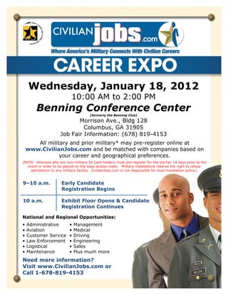 Wednesday, January 18, 2012
                             10:00 AM to 2:00 PM
        Benning Conference Center
                                        (formerly the Benning Club)

                             Morrison Ave., Bldg 128
                               Columbus, GA 31905
                      Job Fair Information: (678) 819-4153
       All military and prior military* may pre-register online at
    www.CivilianJobs.com and be matched with companies based on
                your career and geographical preferences.
(NOTE: Veterans who are non-military ID Card holders must pre-register for the job fair 14 days prior to the
   event in order to be placed on the base access roster. Military installations reserve the right to refuse
     admittance to any military facility. CivilianJobs.com is not responsible for local installation policy).


9–10 a.m.              Early Candidate
                       Registration Begins

10 a.m.                Exhibit Floor Opens & Candidate
                       Registration Continues

National and Regional Opportunities:
•   Administrative         •   Management
•   Aviation               •   Medical
•   Customer Service       •   Driving
•   Law Enforcement        •   Engineering
•   Logistical             •   Sales
•   Maintenance            •   Plus much more
Need more information?
Visit www.CivilianJobs.com or
Call 1-678-819-4153
 