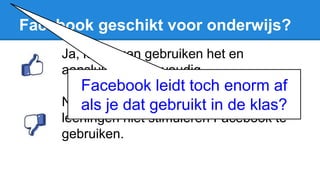 Facebook geschikt voor onderwijs?
Ja, leerlingen gebruiken het en
aansluiten is eenvoudig.
Nee, er zijn te veel regeltjes en ik ga
leerlingen niet stimuleren Facebook te
gebruiken.
Facebook leidt toch enorm af
als je dat gebruikt in de klas?
 