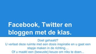 Facebook, Twitter en
bloggen met de klas.
Doel gehaald?
U verlaat deze ruimte met een dosis inspiratie en u gaat een
stapje maken in de richting…
Of u maakt een (bewuste) keuze om niks te doen...
 