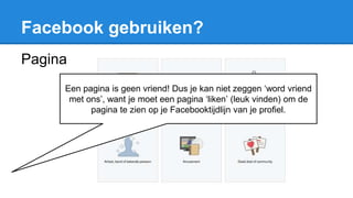 Facebook gebruiken?
Pagina
Een pagina is geen vriend! Dus je kan niet zeggen ‘word vriend
met ons’, want je moet een pagina ‘liken’ (leuk vinden) om de
pagina te zien op je Facebooktijdlijn van je profiel.
 