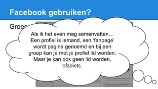 Facebook gebruiken?
Groep
Als ik het even mag samenvatten…
Een profiel is iemand, een ‘fanpage’
wordt pagina genoemd en bij een
groep kan je met je profiel lid worden.
Maar je kan ook geen lid worden,
ofzoiets.
 