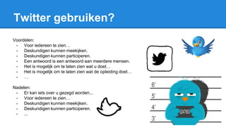 Twitter gebruiken?
Voordelen:
- Voor iedereen te zien…
- Deskundigen kunnen meekijken.
- Deskundigen kunnen participeren.
- Een antwoord is een antwoord aan meerdere mensen.
- Het is mogelijk om te laten zien wat u doet…
- Het is mogelijk om te laten zien wat de opleiding doet…
- …
Nadelen:
- Er kan iets over u gezegd worden...
- Voor iedereen te zien…
- Deskundigen kunnen meekijken.
- Deskundigen kunnen participeren.
- ...
 
