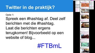 Twitter in de praktijk?
Optie 1:
Spreek een #hashtag af. Deel zelf
berichten met die #hashtag.
Laat die berichten ergens
terugkomen! Bijvoorbeeld op een
website of blog...
#FTBmL
 