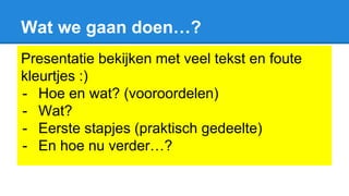 Wat we gaan doen…?
Presentatie bekijken met veel tekst en foute
kleurtjes :)
- Hoe en wat? (vooroordelen)
- Wat?
- Eerste stapjes (praktisch gedeelte)
- En hoe nu verder…?
 