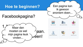 Hoe te beginnen?
Facebookpagina?
1. Maak de
facebookpagina aan.
2. Vertel het iedereen!
Een pagina kan
ik gewoon
anoniem doen...
Maar dan
moeten ze wel
mijn pagina leuk
vinden...
 