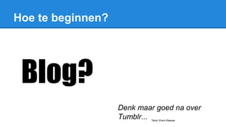 Hoe te beginnen?
Denk maar goed na over
Tumblr... Tekst: Erwin Klaasse
Blog?
 