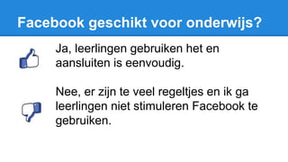 Facebook geschikt voor onderwijs?
Ja, leerlingen gebruiken het en
aansluiten is eenvoudig.
Nee, er zijn te veel regeltjes en ik ga
leerlingen niet stimuleren Facebook te
gebruiken.
 