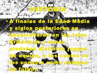 HISTORIA A finales de la Edad Media y siglos posteriores se desarrollaron en las Islas Británicas y zonas aledañas distintos juegos de equipo, a los cuales se los conocía como códigos de fútbol.   