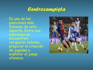 Centrocampista Es una de las posiciones más famosas de este deporte. Entre sus funciones se encuentran: recuperar balones, propiciar la creación de jugadas y explotar el juego ofensivo.  