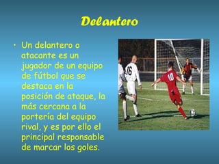 Delantero Un delantero o atacante es un jugador de un equipo de fútbol que se destaca en la posición de ataque, la más cercana a la portería del equipo rival, y es por ello el principal responsable de marcar los goles.  