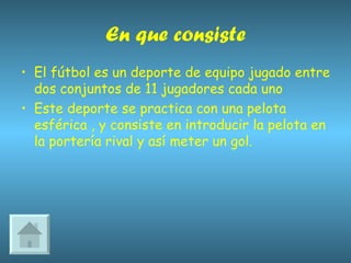 En que consiste El fútbol es un deporte de equipo jugado entre dos conjuntos de 11 jugadores cada uno  Este deporte se practica con una pelota esférica , y consiste en introducir la pelota en la portería rival y así meter un gol.  