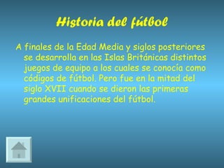 Historia del fútbol A finales de la Edad Media y siglos posteriores se desarrolla en las Islas Británicas distintos juegos de equipo a los cuales se conocía como códigos de fútbol. Pero fue en la mitad del siglo XVII cuando se dieron las primeras grandes unificaciones del fútbol. 