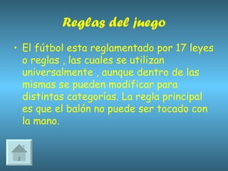 Reglas del juego El fútbol esta reglamentado por 17 leyes o reglas , las cuales se utilizan universalmente , aunque dentro de las mismas se pueden modificar para distintas categorías. La regla principal es que el balón no puede ser tocado con la mano. 