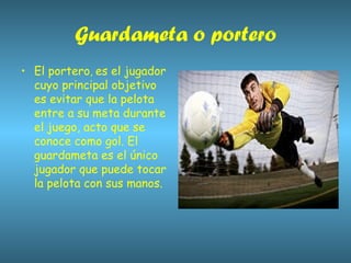 Guardameta o portero El portero ,  es el jugador cuyo principal objetivo es evitar que la pelota entre a su meta durante el juego, acto que se conoce como gol. El guardameta es el único jugador que puede tocar la pelota con sus manos. 