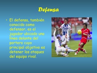 Defensa El defensa, también conocido como defensor, es el jugador ubicado una línea delante del portero cuyo principal objetivo es detener los ataques del equipo rival. 