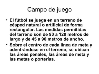 Campo de juego El fútbol se juega en un terreno de césped natural o artificial de forma rectangular. Las medidas permitidas del terreno son de 90 a 120 metros de largo y de 45 a 90 metros de ancho.  Sobre el centro de cada línea de meta y adentrándose en el terreno, se ubican las áreas penales, las áreas de meta y las metas o porterías.   