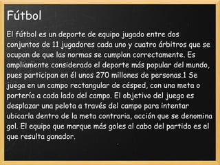 Fútbol
El fútbol es un deporte de equipo jugado entre dos
conjuntos de 11 jugadores cada uno y cuatro árbitros que se
ocupan de que las normas se cumplan correctamente. Es
ampliamente considerado el deporte más popular del mundo,
pues participan en él unos 270 millones de personas.1 Se
juega en un campo rectangular de césped, con una meta o
portería a cada lado del campo. El objetivo del juego es
desplazar una pelota a través del campo para intentar
ubicarla dentro de la meta contraria, acción que se denomina
gol. El equipo que marque más goles al cabo del partido es el
que resulta ganador.
 