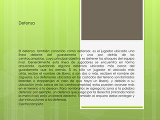 Defensa




El defensa, también conocido como defensor, es el jugador ubicado una
línea    delante    del    guardameta      y una por detrás de          los
centrocampistas, cuyo principal objetivo es detener los ataques del equipo
rival. Generalmente esta línea de jugadores se encuentra en forma
arqueada, quedando algunos defensas ubicados más cerca del
guardameta que los demás. Si es sólo un jugador el ubicado más
atrás, recibe el nombre de líbero; si son dos o más, reciben el nombre de
zagueros. Los defensores ubicados en los costados del terreno son llamados
laterales o stoppers(en el caso de que haya un libero), y debido a su
ubicación (más cerca de los centrocampistas) estos pueden avanzar más
en el terreno si lo desean. Para nombrarlos se agrega la zona a la palabra
defensa: por ejemplo, un defensa que juega por la derecha (mirando hacia
la meta rival) sería un lateral derecho. También el arquero debe proteger y
dar instrucciones a los defensas.
Centrocampista
 