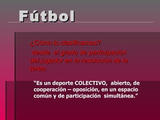 Fútbol
 ¿Cómo lo clasificamos?
  desde el grado de participación
 del jugador en la resolución de la
 tarea.

  “Es un deporte COLECTIVO, abierto, de
  cooperación – oposición, en un espacio
  común y de participación simultánea.”
 