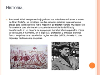 HISTORIA.

   Aunque el fútbol siempre se ha jugado en sus más diversas formas a través
    de Gran Bretaña, se considera que las escuelas públicas inglesas fueron
    claves para la creación del fútbol moderno. El director Richard Mulcaster, fue
    fundamental para eliminar el componente más violento del fútbol y
    transformarlo en un deporte de equipo que fuera beneficioso para los chicos
    de la escuela. Finalmente, en el siglo XIX, profesores y antiguos alumnos
    fueron los primeros en escribir las reglas formales del fútbol moderno para
    organizar partidos entre escuelas.
 