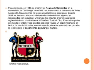    Posteriormente, en 1948, se crearon las Reglas de Cambridge en la
    Universidad de Cambridge, las cuales han influenciado el desarrollo del fútbol
    Asociación. Estas normas no fueron universalmente adoptadas. Durante
    1850, se formaron muchos clubes en el mundo de habla inglesa, no
    relacionados con escuelas y universidades; algunos crearon sus propias
    reglas distintivas, principalmente el Sheffield Football Club. En muchas partes
    del mundo el fútbol evoca grandes pasiones y juega un papel importante en
    la vida de fans individuales, comunidades locales e incluso naciones; por ello
    se le considera el deporte más popular del mundo.





     Sheffiel football club.
 