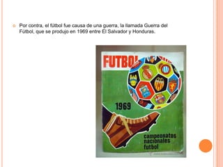    Por contra, el fútbol fue causa de una guerra, la llamada Guerra del
    Fútbol, que se produjo en 1969 entre El Salvador y Honduras.
 
