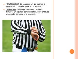    PUNTUACIÓN: Se consigue un gol cuando el
    balón entra completamente en la portería.
   DURACIÓN: Se juegan dos tiempos de 45
    minutos. En algunas competiciones, si se produce
    un empate, se juega una prórroga.
 