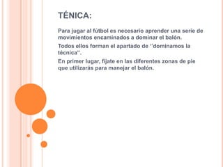 TÉNICA:
Para jugar al fútbol es necesario aprender una serie de
movimientos encaminados a dominar el balón.
Todos ellos forman el apartado de ‘’dominamos la
técnica’’.
En primer lugar, fíjate en las diferentes zonas de pie
que utilizarás para manejar el balón.
 
