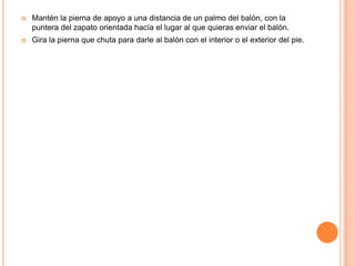    Mantén la pierna de apoyo a una distancia de un palmo del balón, con la
    puntera del zapato orientada hacía el lugar al que quieras enviar el balón.
   Gira la pierna que chuta para darle al balón con el interior o el exterior del pie.
 
