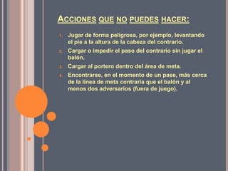 ACCIONES QUE NO PUEDES HACER:
1.   Jugar de forma peligrosa, por ejemplo, levantando
     el pie a la altura de la cabeza del contrario.
2.   Cargar o impedir el paso del contrario sin jugar el
     balón.
3.   Cargar al portero dentro del área de meta.
4.   Encontrarse, en el momento de un pase, más cerca
     de la línea de meta contraria que el balón y al
     menos dos adversarios (fuera de juego).
 