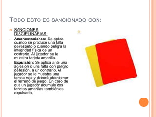 TODO ESTO ES SANCIONADO CON:
   SANCIONES
    DISCIPLINARIAS:
-   Amonestaciones: Se aplica
    cuando se produce una falta
    de respeto o cuando peligra la
    integridad física de un
    contrario. Al jugador se le
    muestra tarjeta amarilla.
-   Expulsión: Se aplica ante una
    agresión o una falta con peligro
    de lesión, a un contrario. Al
    jugador se le muestra una
    tarjeta roja y deberá abandonar
    el terreno de juego. En caso de
    que un jugador acumule dos
    tarjetas amarillas también es
    expulsado.
 