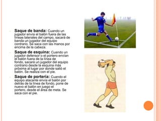 -   Saque de banda: Cuando un
    jugador envía el balón fuera de las
    líneas laterales del campo, sacará de
    banda un jugador del equipo
    contrario. Se saca con las manos por
    encima de la cabeza.
-   Saque de esquina: Cuando un
    jugador defensor o el portero envían
    el balón fuera de la línea de
    fondo, sacará un jugador del equipo
    contrario desde la esquina más
    próxima al lugar por donde salió el
    balón. Se realiza con el pie.
-   Saque de portería: Cuando el
    equipo atacante envía el balón por
    detrás de la línea de fondo, pone de
    nuevo el balón en juego el
    portero, desde el área de meta. Se
    saca con el pie.
 