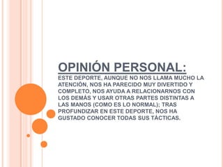 OPINIÓN PERSONAL:
ESTE DEPORTE, AUNQUE NO NOS LLAMA MUCHO LA
ATENCIÓN, NOS HA PARECIDO MUY DIVERTIDO Y
COMPLETO, NOS AYUDA A RELACIONARNOS CON
LOS DEMÁS Y USAR OTRAS PARTES DISTINTAS A
LAS MANOS (COMO ES LO NORMAL); TRAS
PROFUNDIZAR EN ESTE DEPORTE, NOS HA
GUSTADO CONOCER TODAS SUS TÁCTICAS.
 