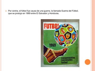    Por contra, el fútbol fue causa de una guerra, la llamada Guerra del Fútbol,
    que se produjo en 1969 entre El Salvador y Honduras.
 