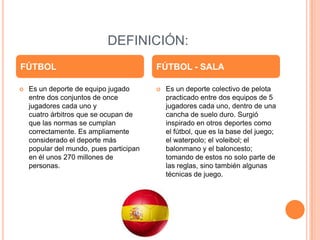 DEFINICIÓN:
FÚTBOL                                   FÚTBOL - SALA

   Es un deporte de equipo jugado          Es un deporte colectivo de pelota
    entre dos conjuntos de once              practicado entre dos equipos de 5
    jugadores cada uno y                     jugadores cada uno, dentro de una
    cuatro árbitros que se ocupan de         cancha de suelo duro. Surgió
    que las normas se cumplan                inspirado en otros deportes como
    correctamente. Es ampliamente            el fútbol, que es la base del juego;
    considerado el deporte más               el waterpolo; el voleibol; el
    popular del mundo, pues participan       balonmano y el baloncesto;
    en él unos 270 millones de               tomando de estos no solo parte de
    personas.                                las reglas, sino también algunas
                                             técnicas de juego.
 