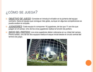 ¿CÓMO SE JUEGA?
   OBJETIVO DE JUEGO: Consiste en introducir el balón en la portería del equipo
    contrario. Gana el equipo que consigue más goles, aunque en algunas competiciones se
    puede acabar en empate.
   JUGADORES: Cada equipo lo componen 16 jugadores, de los que 11 son los que
    juegan en el campo. Uno de los once jugadores realiza la función de portero.
   INICIO DEL PARTIDO: Los once jugadores deben colocarse en su mitad del campo.
    Previo sorteo, uno de los dos equipos realiza el saque inicial desde el círculo central del
    terreno de juego.
 